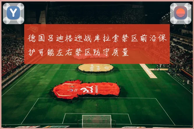 德国吕迪格迎战库拉索禁区前沿保护可能左右禁区防守质量