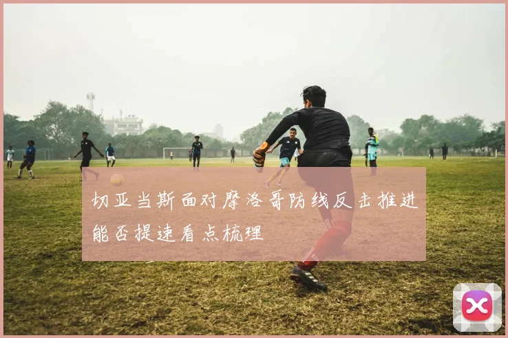 切亚当斯面对摩洛哥防线反击推进能否提速看点梳理