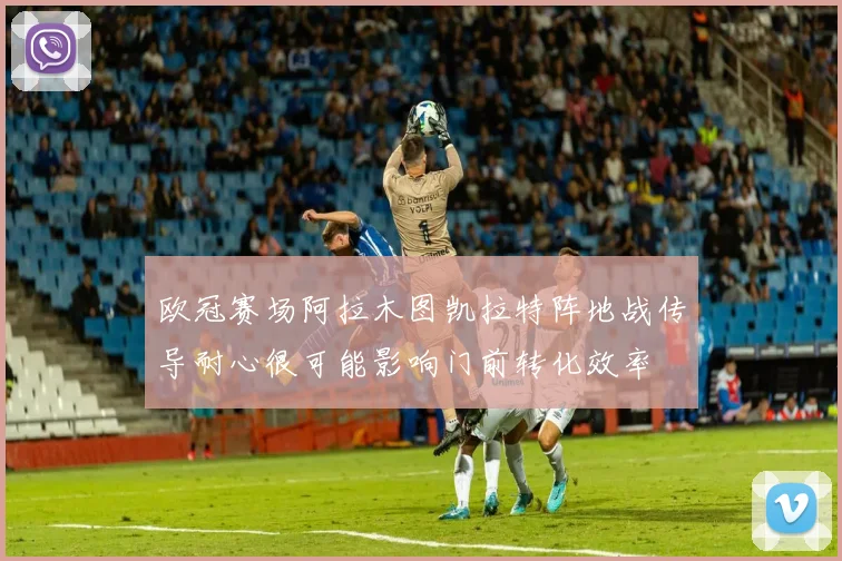 欧冠赛场阿拉木图凯拉特阵地战传导耐心很可能影响门前转化效率