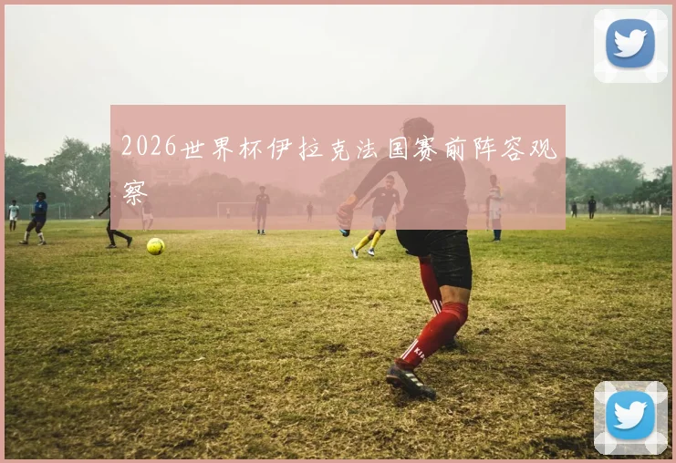 2026世界杯伊拉克法国赛前阵容观察