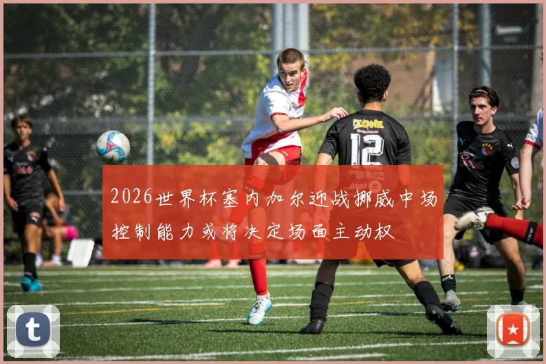 2026世界杯塞内加尔迎战挪威中场控制能力或将决定场面主动权