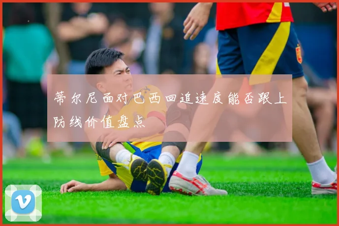 蒂尔尼面对巴西回追速度能否跟上防线价值盘点