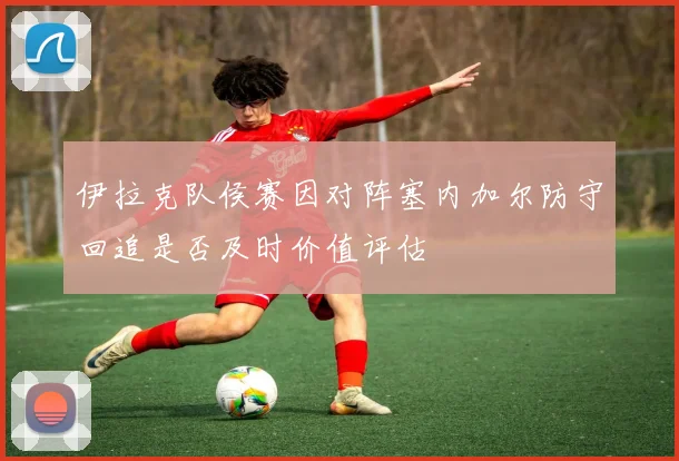 伊拉克队侯赛因对阵塞内加尔防守回追是否及时价值评估