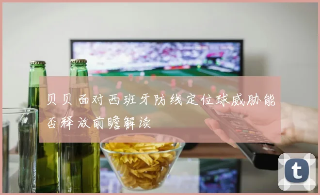 贝贝面对西班牙防线定位球威胁能否释放前瞻解读