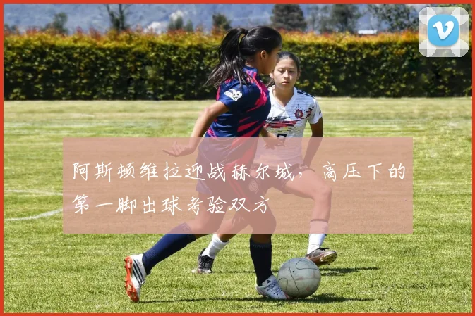 阿斯顿维拉迎战赫尔城,高压下的第一脚出球考验双方