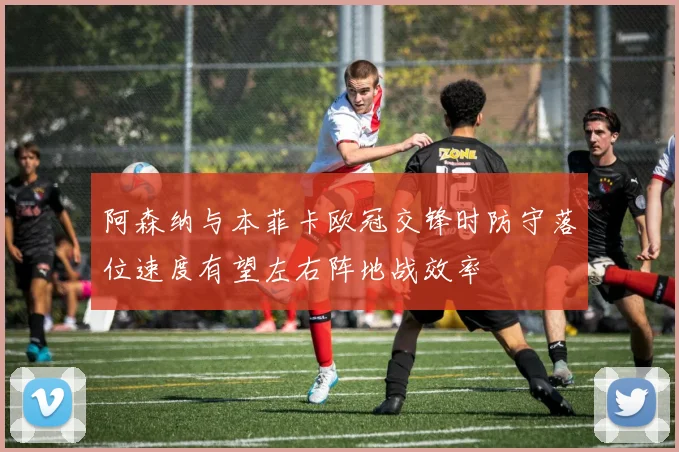 阿森纳与本菲卡欧冠交锋时防守落位速度有望左右阵地战效率