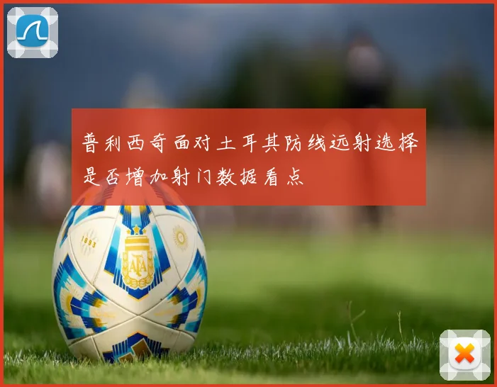 普利西奇面对土耳其防线远射选择是否增加射门数据看点