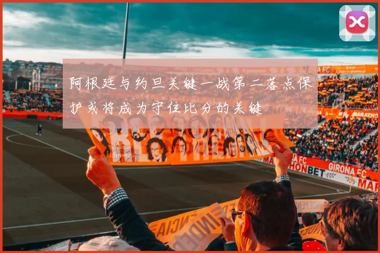 阿根廷与约旦关键一战第二落点保护或将成为守住比分的关键