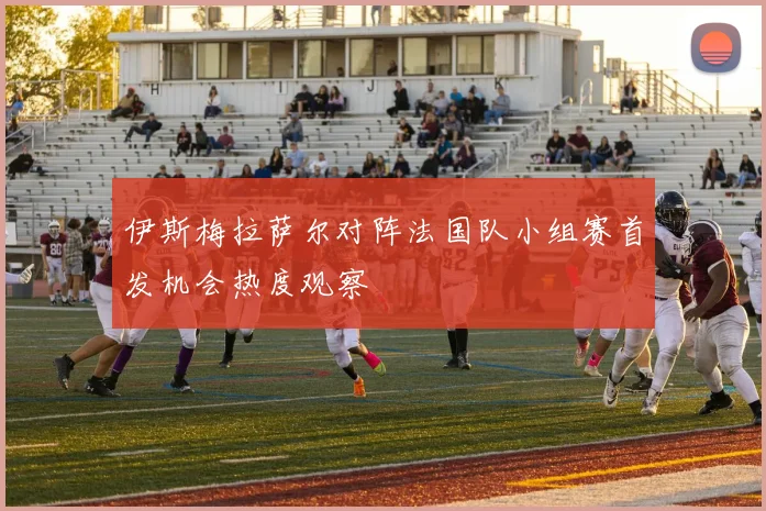 伊斯梅拉萨尔对阵法国队小组赛首发机会热度观察