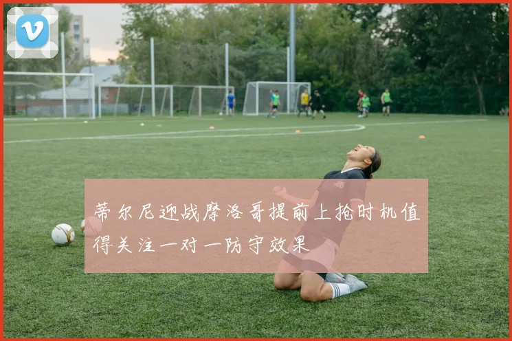 蒂尔尼迎战摩洛哥提前上抢时机值得关注一对一防守效果