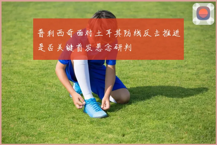 普利西奇面对土耳其防线反击推进是否关键首发悬念研判