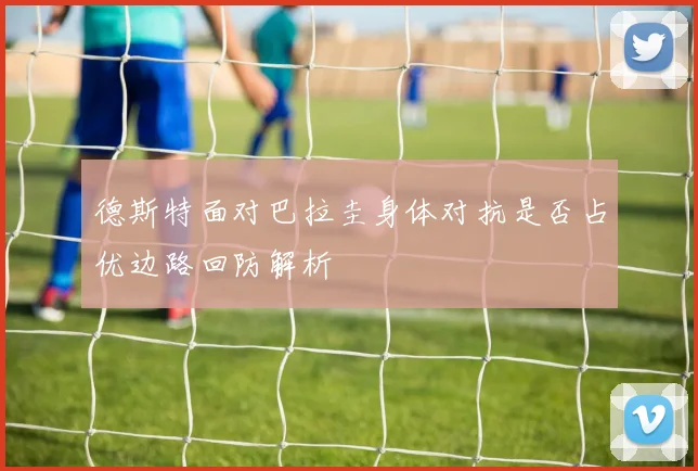 德斯特面对巴拉圭身体对抗是否占优边路回防解析