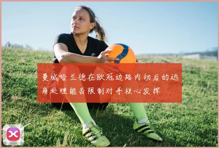 曼城哈兰德在欧冠边路内切后的远角处理能否限制对手核心发挥