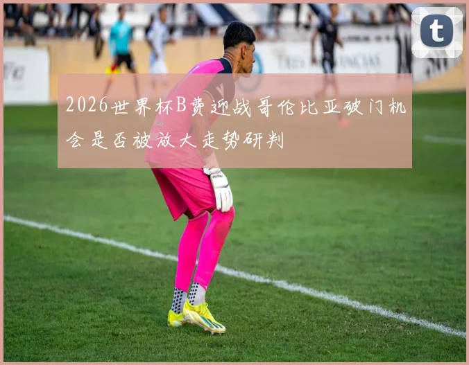 2026世界杯B费迎战哥伦比亚破门机会是否被放大走势研判