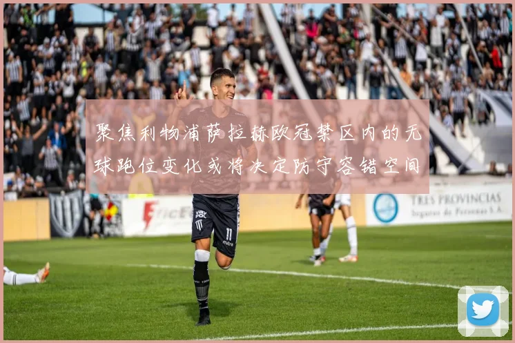 聚焦利物浦萨拉赫欧冠禁区内的无球跑位变化或将决定防守容错空间