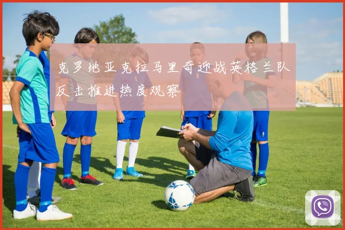 克罗地亚克拉马里奇迎战英格兰队反击推进热度观察
