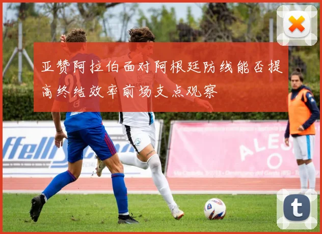 亚赞阿拉伯面对阿根廷防线能否提高终结效率前场支点观察