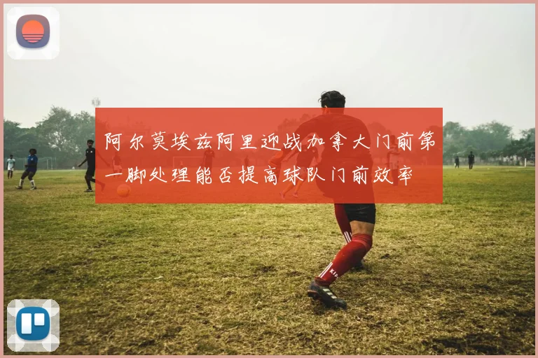 阿尔莫埃兹阿里迎战加拿大门前第一脚处理能否提高球队门前效率