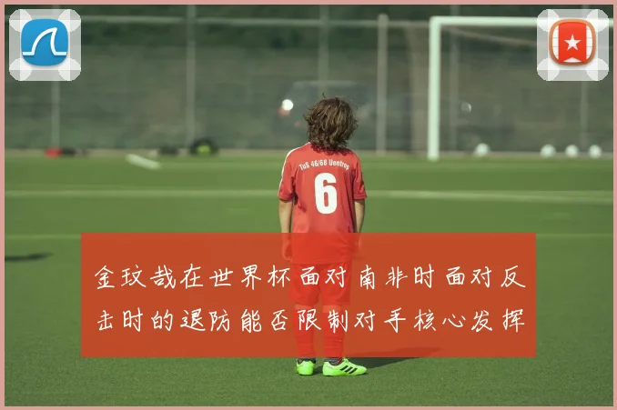 金玟哉在世界杯面对南非时面对反击时的退防能否限制对手核心发挥