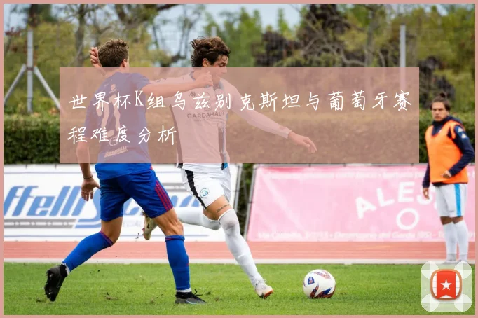 世界杯K组乌兹别克斯坦与葡萄牙赛程难度分析
