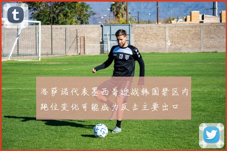 洛萨诺代表墨西哥迎战韩国禁区内跑位变化可能成为反击主要出口