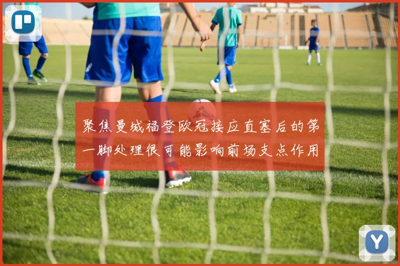 聚焦曼城福登欧冠接应直塞后的第一脚处理很可能影响前场支点作用