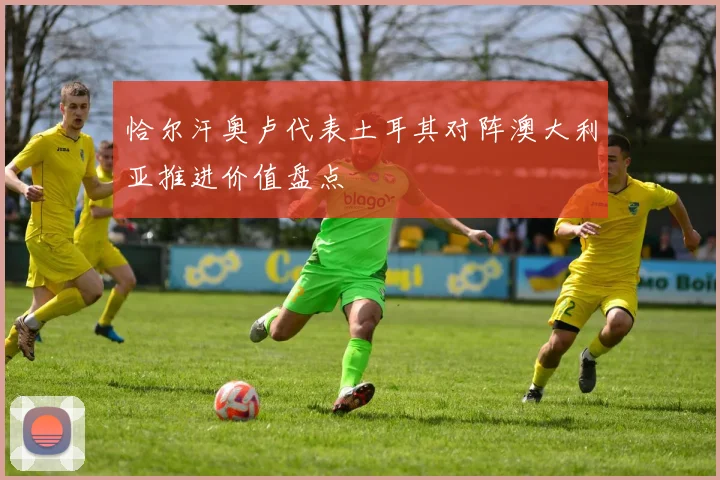 恰尔汗奥卢代表土耳其对阵澳大利亚推进价值盘点