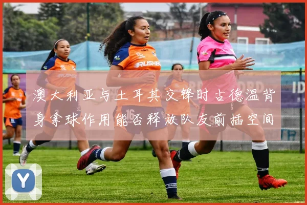 澳大利亚与土耳其交锋时古德温背身拿球作用能否释放队友前插空间