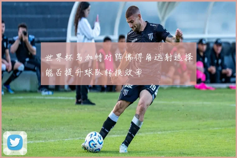 世界杯乌加特对阵佛得角远射选择能否提升球队转换效率